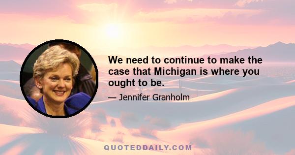 We need to continue to make the case that Michigan is where you ought to be.