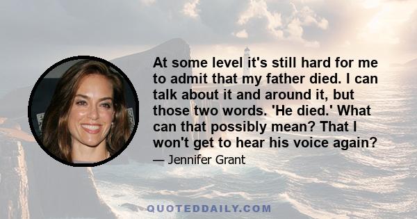 At some level it's still hard for me to admit that my father died. I can talk about it and around it, but those two words. 'He died.' What can that possibly mean? That I won't get to hear his voice again?