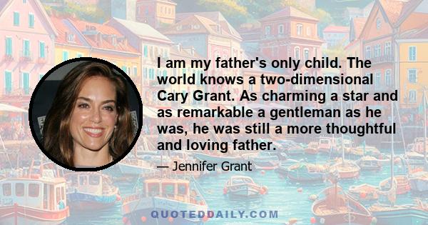 I am my father's only child. The world knows a two-dimensional Cary Grant. As charming a star and as remarkable a gentleman as he was, he was still a more thoughtful and loving father.