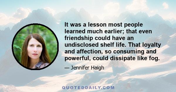 It was a lesson most people learned much earlier; that even friendship could have an undisclosed shelf life. That loyalty and affection, so consuming and powerful, could dissipate like fog.