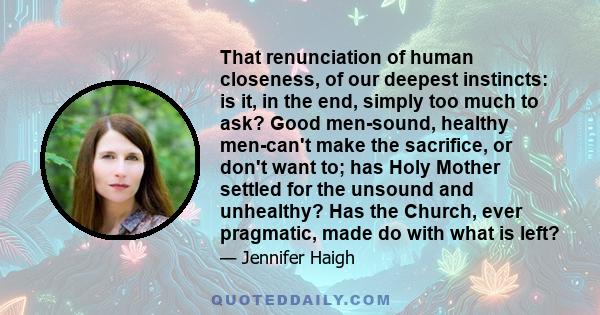 That renunciation of human closeness, of our deepest instincts: is it, in the end, simply too much to ask? Good men-sound, healthy men-can't make the sacrifice, or don't want to; has Holy Mother settled for the unsound