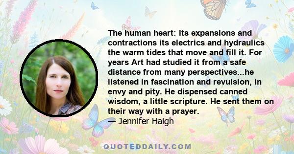 The human heart: its expansions and contractions its electrics and hydraulics the warm tides that move and fill it. For years Art had studied it from a safe distance from many perspectives...he listened in fascination