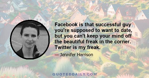 Facebook is that successful guy you're supposed to want to date, but you can't keep your mind off the beautiful freak in the corner. Twitter is my freak.