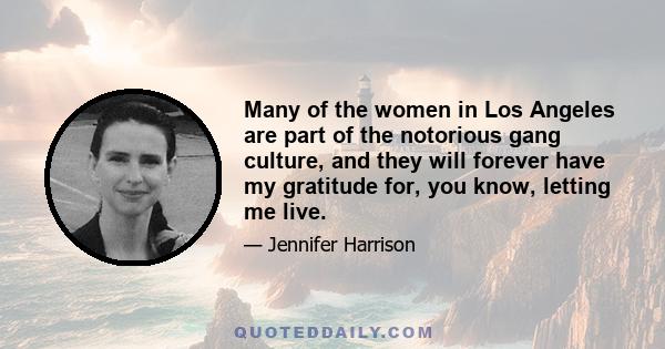 Many of the women in Los Angeles are part of the notorious gang culture, and they will forever have my gratitude for, you know, letting me live.