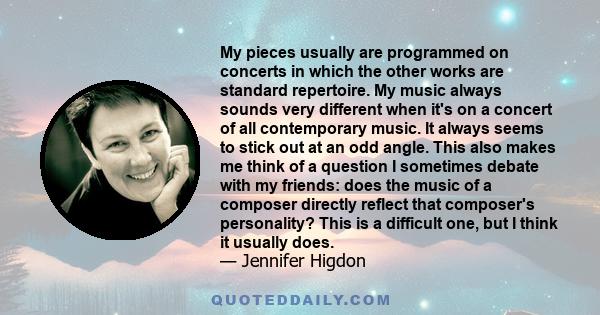 My pieces usually are programmed on concerts in which the other works are standard repertoire. My music always sounds very different when it's on a concert of all contemporary music. It always seems to stick out at an