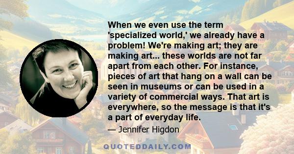 When we even use the term 'specialized world,' we already have a problem! We're making art; they are making art... these worlds are not far apart from each other. For instance, pieces of art that hang on a wall can be