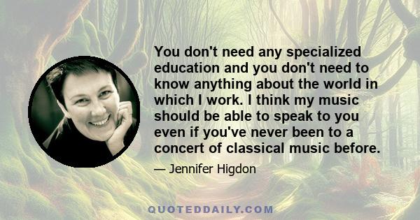 You don't need any specialized education and you don't need to know anything about the world in which I work. I think my music should be able to speak to you even if you've never been to a concert of classical music