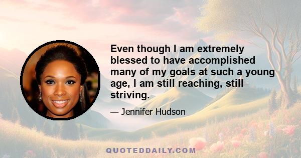 Even though I am extremely blessed to have accomplished many of my goals at such a young age, I am still reaching, still striving.