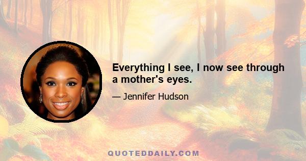 Everything I see, I now see through a mother's eyes.