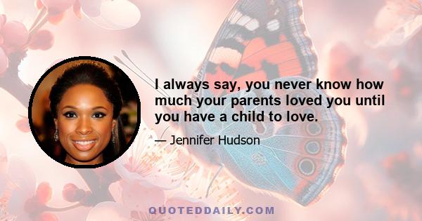 I always say, you never know how much your parents loved you until you have a child to love.