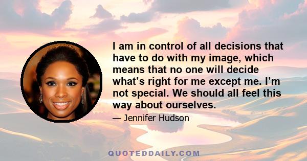 I am in control of all decisions that have to do with my image, which means that no one will decide what’s right for me except me. I’m not special. We should all feel this way about ourselves.