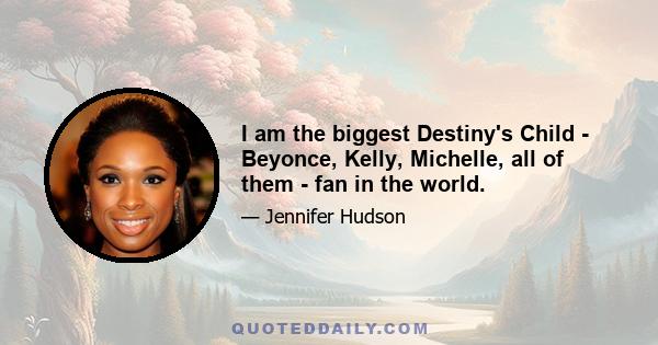 I am the biggest Destiny's Child - Beyonce, Kelly, Michelle, all of them - fan in the world.