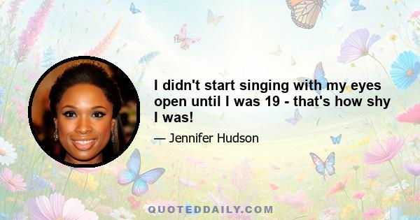 I didn't start singing with my eyes open until I was 19 - that's how shy I was!