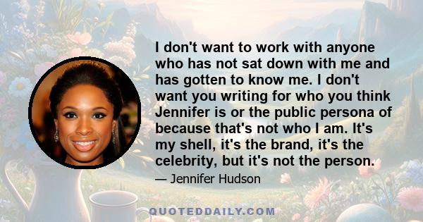 I don't want to work with anyone who has not sat down with me and has gotten to know me. I don't want you writing for who you think Jennifer is or the public persona of because that's not who I am. It's my shell, it's