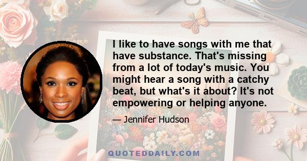 I like to have songs with me that have substance. That's missing from a lot of today's music. You might hear a song with a catchy beat, but what's it about? It's not empowering or helping anyone.