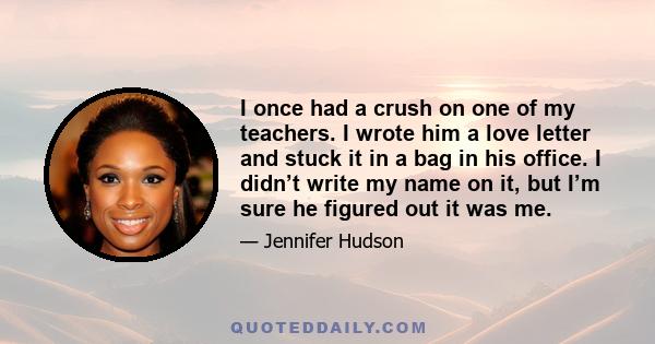 I once had a crush on one of my teachers. I wrote him a love letter and stuck it in a bag in his office. I didn’t write my name on it, but I’m sure he figured out it was me.