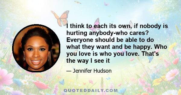 I think to each its own, if nobody is hurting anybody-who cares? Everyone should be able to do what they want and be happy. Who you love is who you love. That's the way I see it