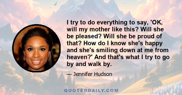 I try to do everything to say, 'OK, will my mother like this? Will she be pleased? Will she be proud of that? How do I know she's happy and she's smiling down at me from heaven?' And that's what I try to go by and walk