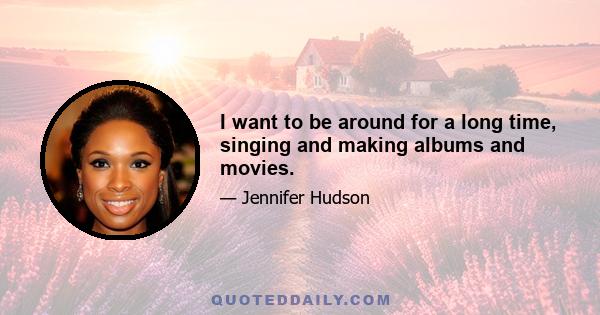 I want to be around for a long time, singing and making albums and movies.