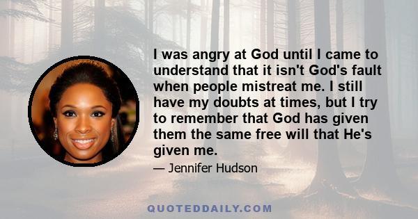 I was angry at God until I came to understand that it isn't God's fault when people mistreat me. I still have my doubts at times, but I try to remember that God has given them the same free will that He's given me.