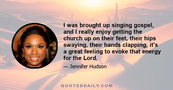 I was brought up singing gospel, and I really enjoy getting the church up on their feet, their hips swaying, their hands clapping, it's a great feeling to evoke that energy for the Lord.