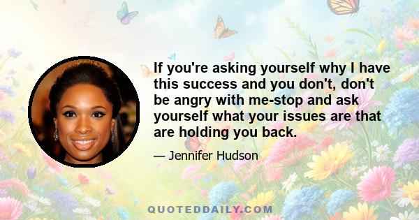 If you're asking yourself why I have this success and you don't, don't be angry with me-stop and ask yourself what your issues are that are holding you back.