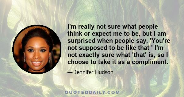 I'm really not sure what people think or expect me to be, but I am surprised when people say, 'You're not supposed to be like that ' I'm not exactly sure what 'that' is, so I choose to take it as a compliment.