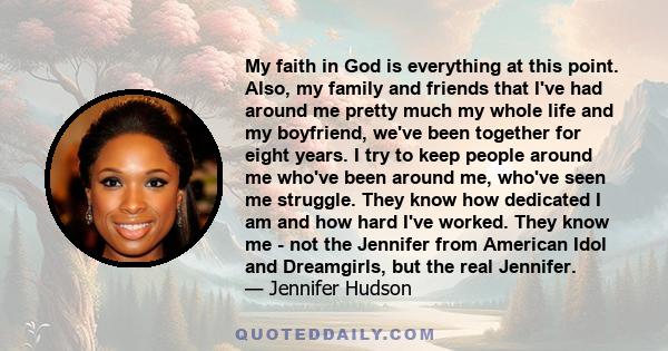 My faith in God is everything at this point. Also, my family and friends that I've had around me pretty much my whole life and my boyfriend, we've been together for eight years. I try to keep people around me who've