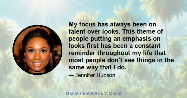 My focus has always been on talent over looks. This theme of people putting an emphasis on looks first has been a constant reminder throughout my life that most people don’t see things in the same way that I do.