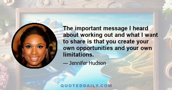 The important message I heard about working out and what I want to share is that you create your own opportunities and your own limitations.