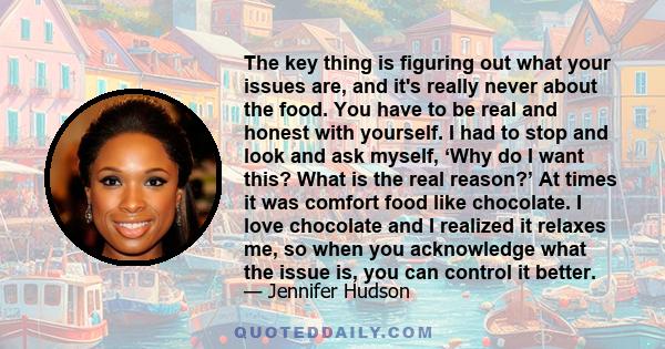 The key thing is figuring out what your issues are, and it's really never about the food. You have to be real and honest with yourself. I had to stop and look and ask myself, ‘Why do I want this? What is the real