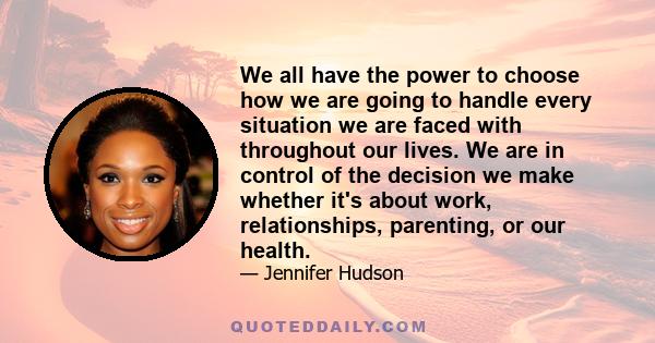 We all have the power to choose how we are going to handle every situation we are faced with throughout our lives. We are in control of the decision we make whether it's about work, relationships, parenting, or our