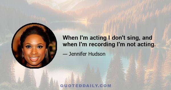 When I'm acting I don't sing, and when I'm recording I'm not acting.