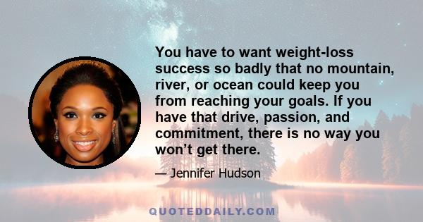 You have to want weight-loss success so badly that no mountain, river, or ocean could keep you from reaching your goals. If you have that drive, passion, and commitment, there is no way you won’t get there.