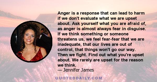 Anger is a response that can lead to harm if we don't evaluate what we are upset about. Ask yourself what you are afraid of, as anger is almost always fear in disguise. If we think something or someone threatens us, we