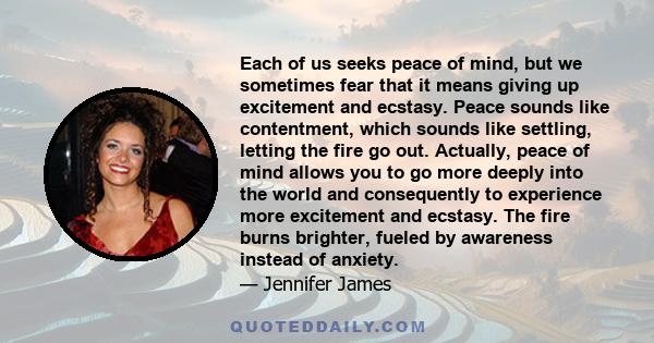 Each of us seeks peace of mind, but we sometimes fear that it means giving up excitement and ecstasy. Peace sounds like contentment, which sounds like settling, letting the fire go out. Actually, peace of mind allows