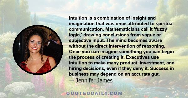 Intuition is a combination of insight and imagination that was once attributed to spiritual communication. Mathematicians call it 'fuzzy logic,' drawing conclusions from vague or subjective input. The mind becomes aware 