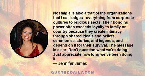 Nostalgia is also a trait of the organizations that I call lodges - everything from corporate cultures to religious sects. Their bonding power often exceeds loyalty to family or country because they create intimacy