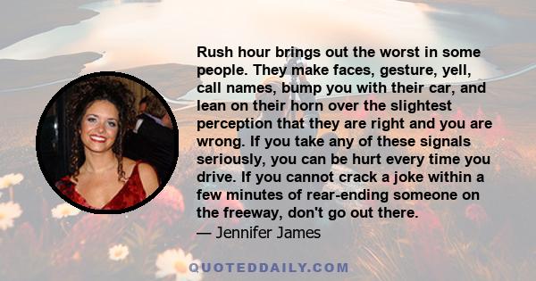 Rush hour brings out the worst in some people. They make faces, gesture, yell, call names, bump you with their car, and lean on their horn over the slightest perception that they are right and you are wrong. If you take 