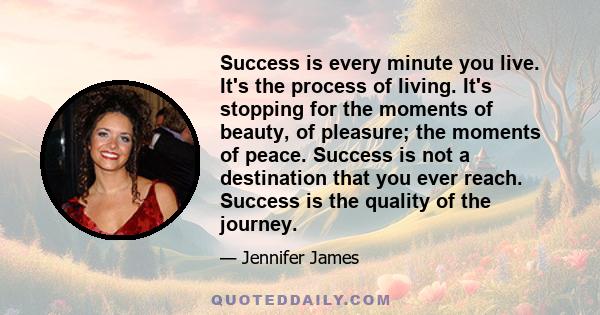 Success is every minute you live. It's the process of living. It's stopping for the moments of beauty, of pleasure; the moments of peace. Success is not a destination that you ever reach. Success is the quality of the