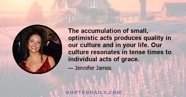 The accumulation of small, optimistic acts produces quality in our culture and in your life. Our culture resonates in tense times to individual acts of grace.