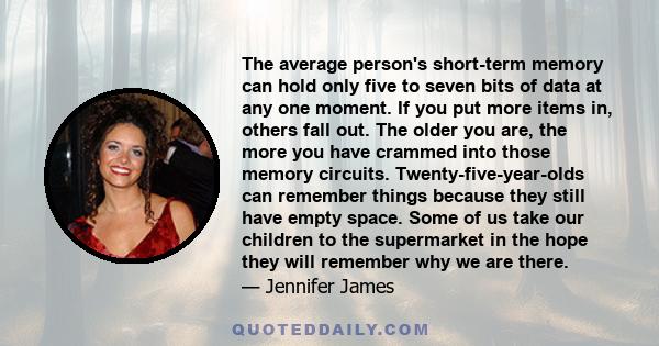 The average person's short-term memory can hold only five to seven bits of data at any one moment. If you put more items in, others fall out. The older you are, the more you have crammed into those memory circuits.