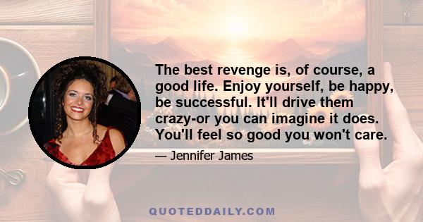 The best revenge is, of course, a good life. Enjoy yourself, be happy, be successful. It'll drive them crazy-or you can imagine it does. You'll feel so good you won't care.