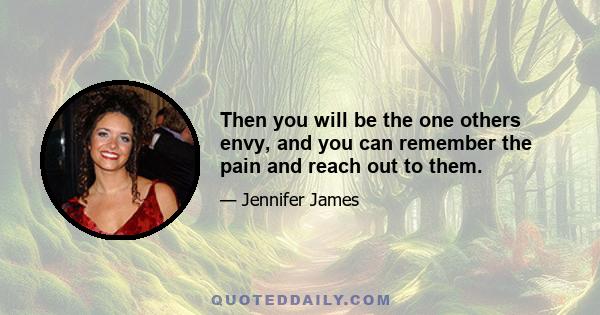 Then you will be the one others envy, and you can remember the pain and reach out to them.