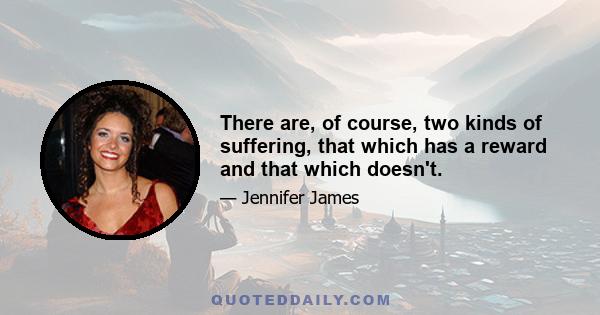 There are, of course, two kinds of suffering, that which has a reward and that which doesn't.