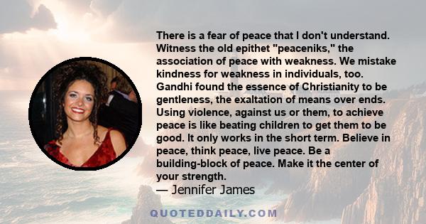 There is a fear of peace that I don't understand. Witness the old epithet peaceniks, the association of peace with weakness. We mistake kindness for weakness in individuals, too. Gandhi found the essence of Christianity 