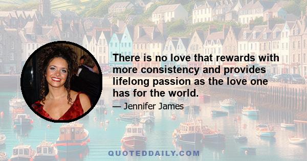 There is no love that rewards with more consistency and provides lifelong passion as the love one has for the world.