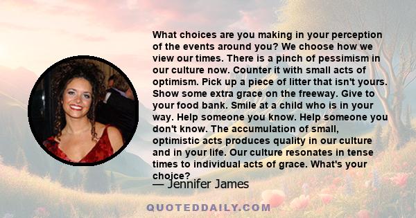 What choices are you making in your perception of the events around you? We choose how we view our times. There is a pinch of pessimism in our culture now. Counter it with small acts of optimism. Pick up a piece of