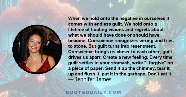 When we hold onto the negative in ourselves it comes with endless guilt. We hold onto a lifetime of floating visions and regrets about what we should have done or should have become. Conscience recognizes wrong and