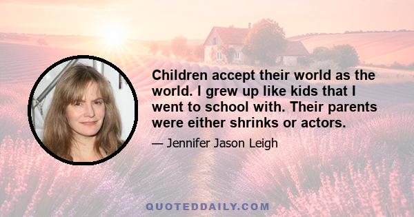 Children accept their world as the world. I grew up like kids that I went to school with. Their parents were either shrinks or actors.